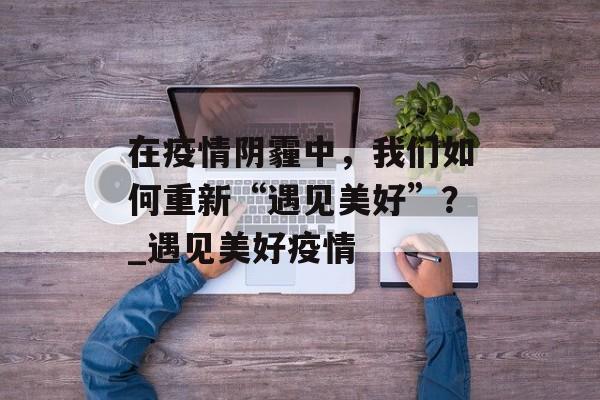 在疫情阴霾中，我们如何重新“遇见美好”？_遇见美好疫情