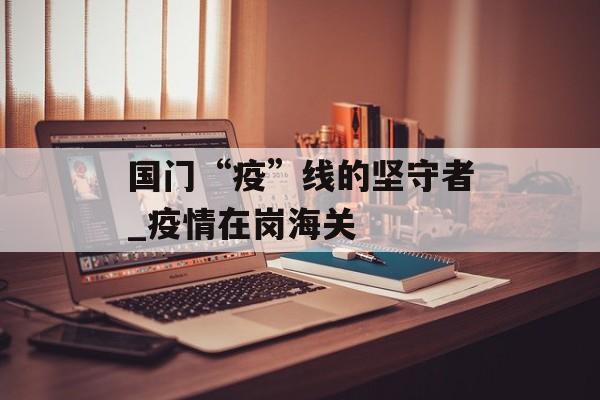 国门“疫”线的坚守者_疫情在岗海关