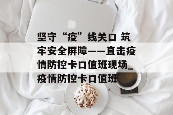 坚守“疫”线关口 筑牢安全屏障——直击疫情防控卡口值班现场_疫情防控卡口值班