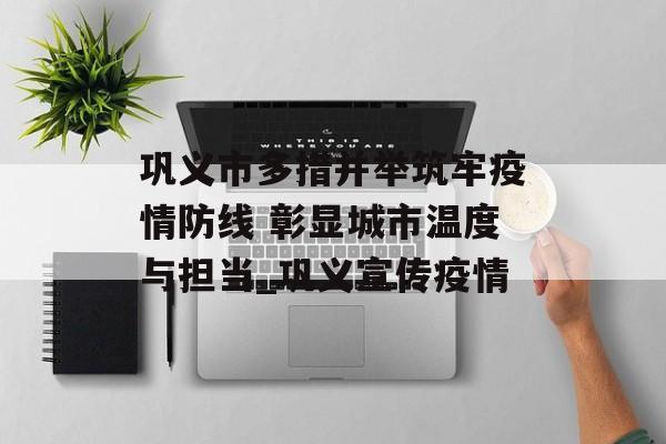 巩义市多措并举筑牢疫情防线 彰显城市温度与担当_巩义宣传疫情