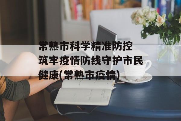 常熟市科学精准防控 筑牢疫情防线守护市民健康(常熟市疫情)