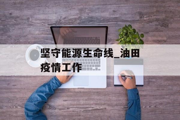 坚守能源生命线_油田疫情工作