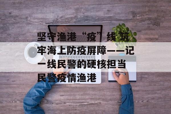 坚守渔港“疫”线 筑牢海上防疫屏障——记一线民警的硬核担当 民警疫情渔港