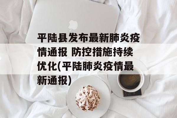 平陆县发布最新肺炎疫情通报 防控措施持续优化(平陆肺炎疫情最新通报)