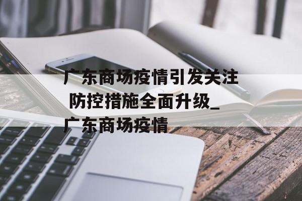 广东商场疫情引发关注 防控措施全面升级_广东商场疫情