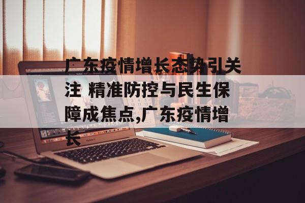 广东疫情增长态势引关注 精准防控与民生保障成焦点,广东疫情增长