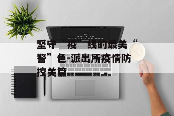 坚守“疫”线的最美“警”色-派出所疫情防控美篇