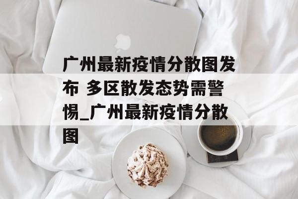 广州最新疫情分散图发布 多区散发态势需警惕_广州最新疫情分散图