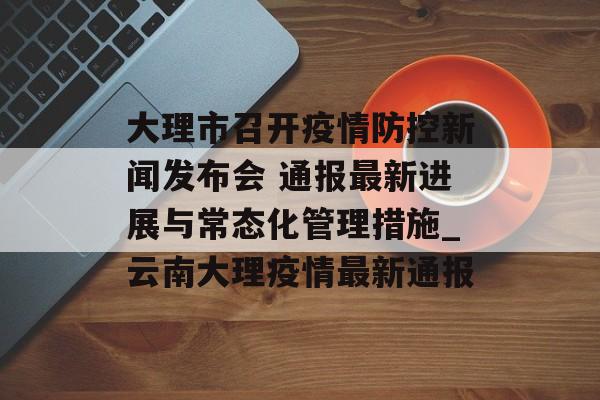 大理市召开疫情防控新闻发布会 通报最新进展与常态化管理措施_云南大理疫情最新通报