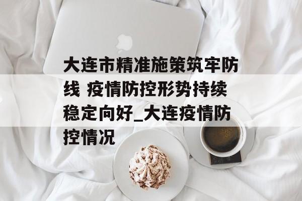 大连市精准施策筑牢防线 疫情防控形势持续稳定向好_大连疫情防控情况