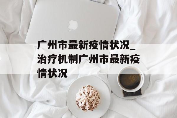 广州市最新疫情状况_治疗机制广州市最新疫情状况