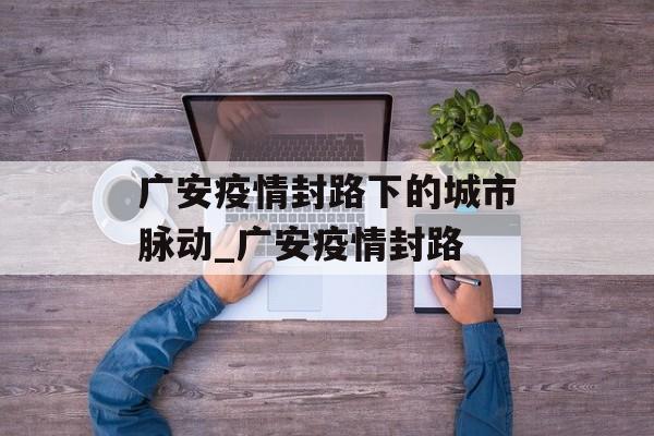 广安疫情封路下的城市脉动_广安疫情封路