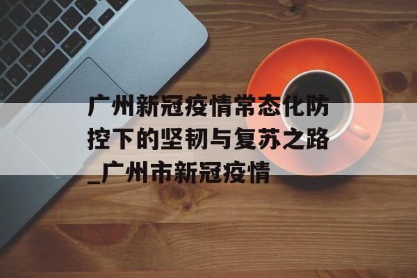 广州新冠疫情常态化防控下的坚韧与复苏之路_广州市新冠疫情