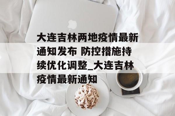 大连吉林两地疫情最新通知发布 防控措施持续优化调整_大连吉林疫情最新通知