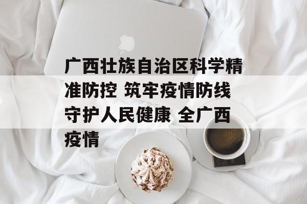 广西壮族自治区科学精准防控 筑牢疫情防线守护人民健康 全广西疫情