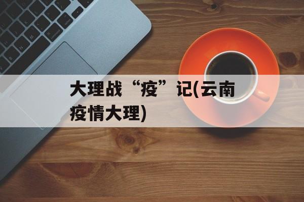 大理战“疫”记(云南疫情大理)