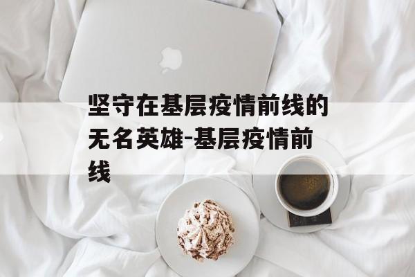 坚守在基层疫情前线的无名英雄-基层疫情前线
