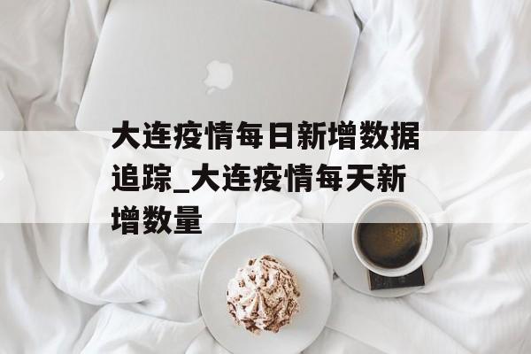 大连疫情每日新增数据追踪_大连疫情每天新增数量