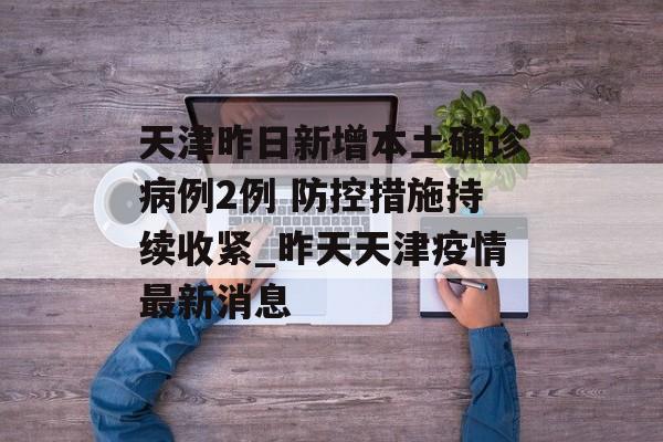 天津昨日新增本土确诊病例2例 防控措施持续收紧_昨天天津疫情最新消息