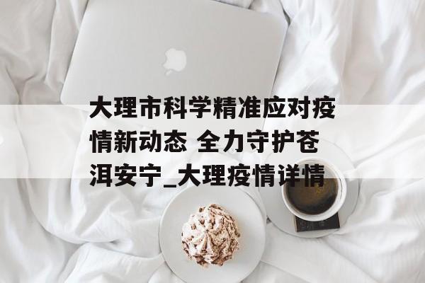 大理市科学精准应对疫情新动态 全力守护苍洱安宁_大理疫情详情