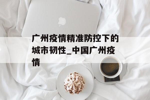 广州疫情精准防控下的城市韧性_中国广州疫情