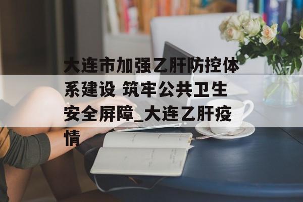 大连市加强乙肝防控体系建设 筑牢公共卫生安全屏障_大连乙肝疫情