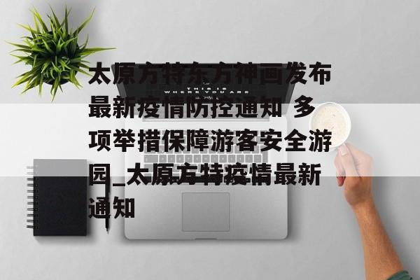 太原方特东方神画发布最新疫情防控通知 多项举措保障游客安全游园_太原方特疫情最新通知