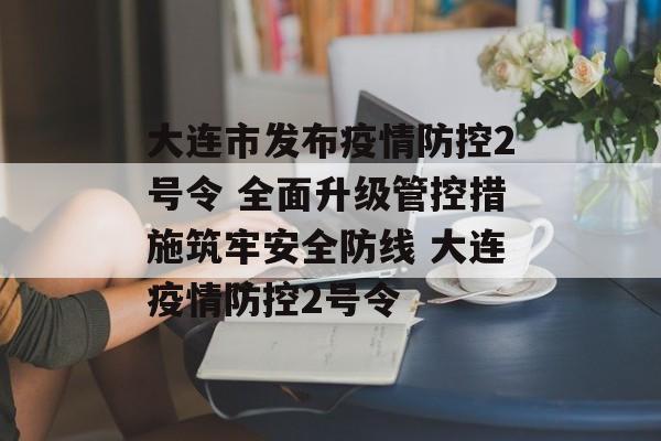 大连市发布疫情防控2号令 全面升级管控措施筑牢安全防线 大连疫情防控2号令
