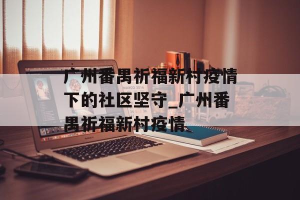 广州番禺祈福新村疫情下的社区坚守_广州番禺祈福新村疫情