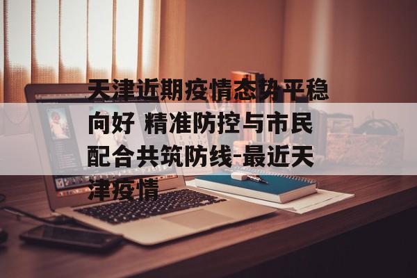天津近期疫情态势平稳向好 精准防控与市民配合共筑防线-最近天津疫情