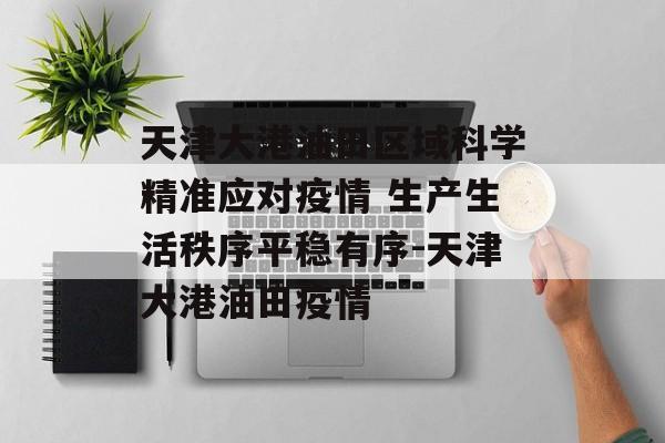 天津大港油田区域科学精准应对疫情 生产生活秩序平稳有序-天津大港油田疫情