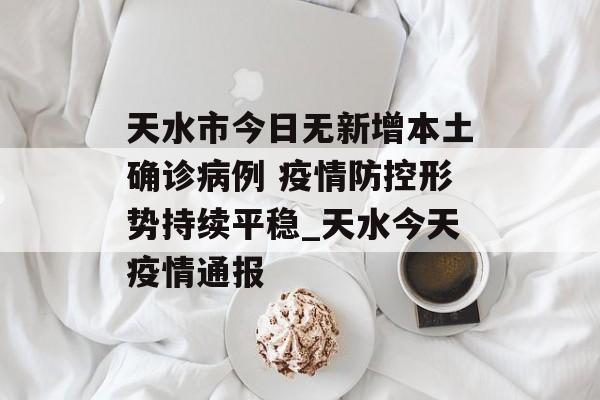 天水市今日无新增本土确诊病例 疫情防控形势持续平稳_天水今天疫情通报