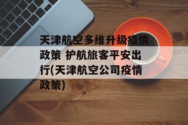 天津航空多维升级疫情政策 护航旅客平安出行(天津航空公司疫情政策)