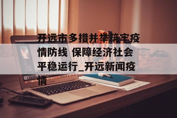 开远市多措并举筑牢疫情防线 保障经济社会平稳运行_开远新闻疫情