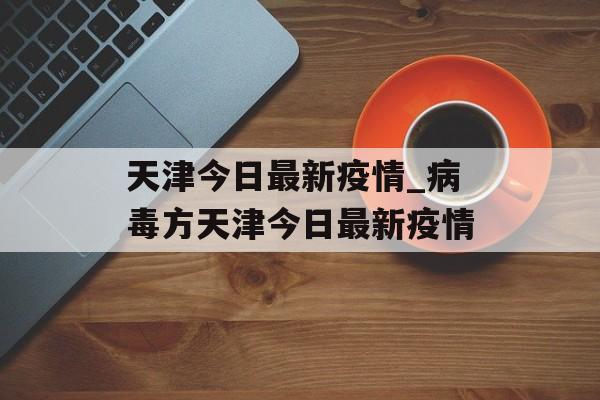 天津今日最新疫情_病毒方天津今日最新疫情