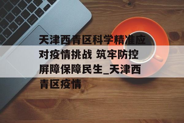 天津西青区科学精准应对疫情挑战 筑牢防控屏障保障民生_天津西青区疫情