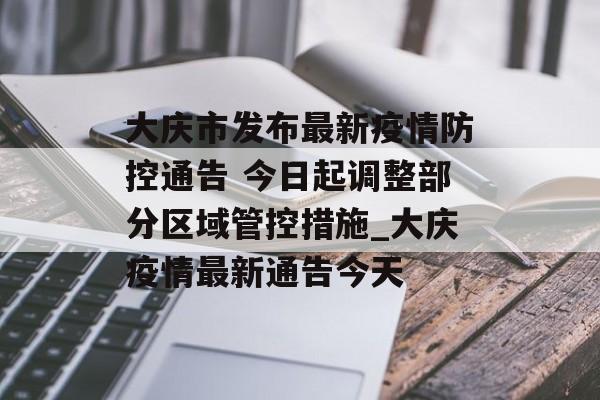 大庆市发布最新疫情防控通告 今日起调整部分区域管控措施_大庆疫情最新通告今天