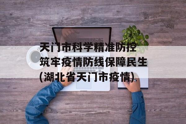 天门市科学精准防控 筑牢疫情防线保障民生(湖北省天门市疫情)