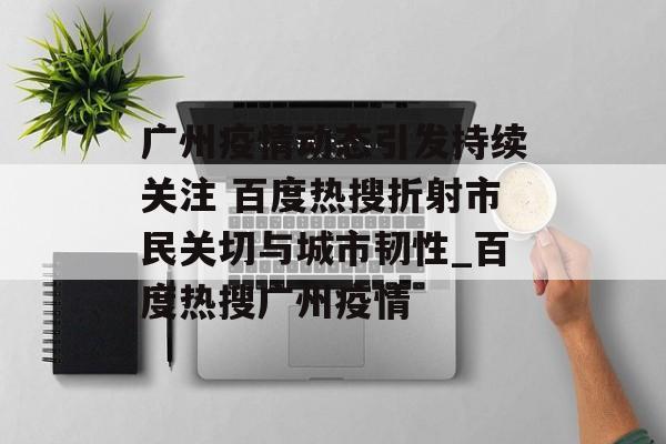 广州疫情动态引发持续关注 百度热搜折射市民关切与城市韧性_百度热搜广州疫情