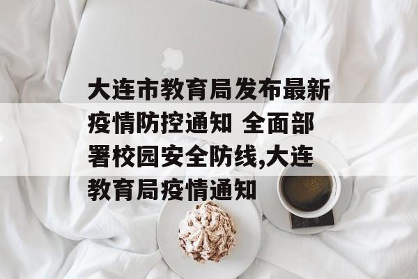 大连市教育局发布最新疫情防控通知 全面部署校园安全防线,大连教育局疫情通知