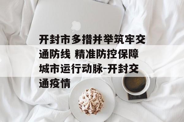 开封市多措并举筑牢交通防线 精准防控保障城市运行动脉-开封交通疫情