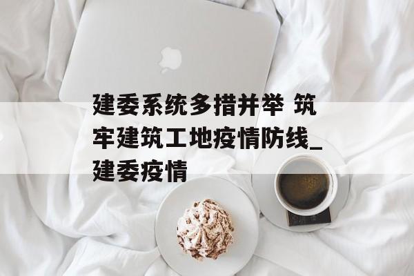 建委系统多措并举 筑牢建筑工地疫情防线_建委疫情