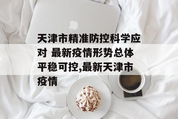 天津市精准防控科学应对 最新疫情形势总体平稳可控,最新天津市疫情