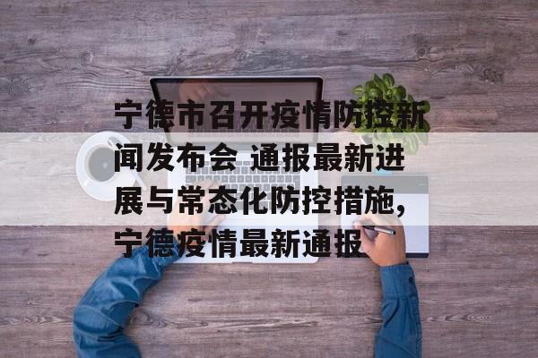 宁德市召开疫情防控新闻发布会 通报最新进展与常态化防控措施,宁德疫情最新通报