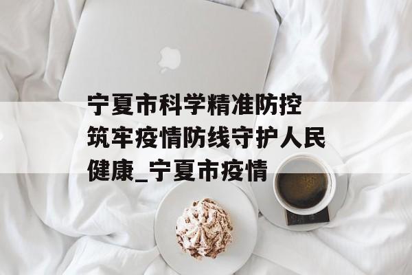 宁夏市科学精准防控 筑牢疫情防线守护人民健康_宁夏市疫情