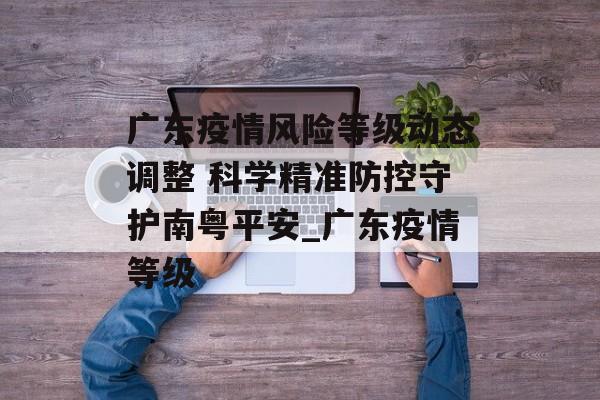 广东疫情风险等级动态调整 科学精准防控守护南粤平安_广东疫情等级
