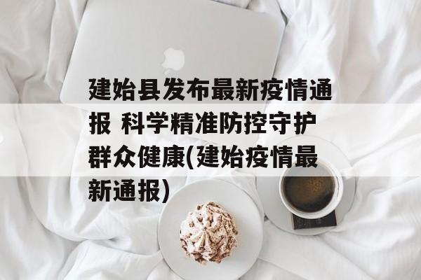 建始县发布最新疫情通报 科学精准防控守护群众健康(建始疫情最新通报)