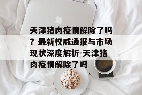 天津猪肉疫情解除了吗？最新权威通报与市场现状深度解析-天津猪肉疫情解除了吗