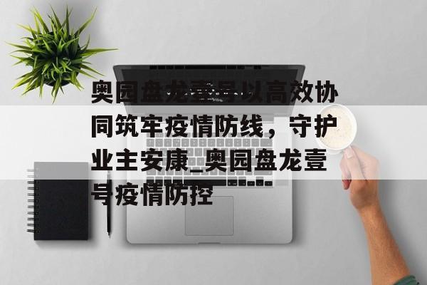 奥园盘龙壹号以高效协同筑牢疫情防线，守护业主安康_奥园盘龙壹号疫情防控