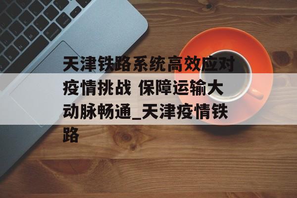 天津铁路系统高效应对疫情挑战 保障运输大动脉畅通_天津疫情铁路